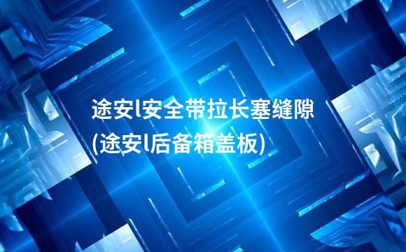 途安l安全带拉长塞缝隙(途安l后备箱盖板)