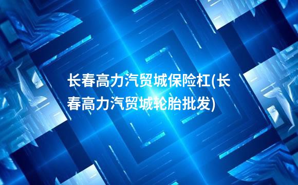 长春高力汽贸城保险杠(长春高力汽贸城轮胎批发)