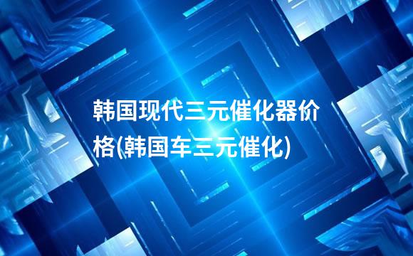 韩国现代三元催化器价格(韩国车三元催化)