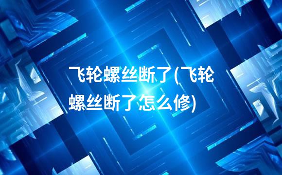 飞轮螺丝断了(飞轮螺丝断了怎么修)
