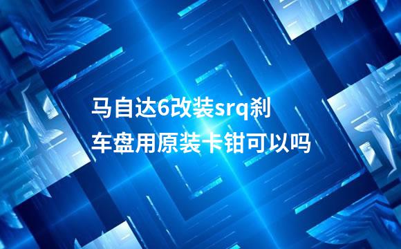马自达6改装srq刹车盘用原装卡钳可以吗